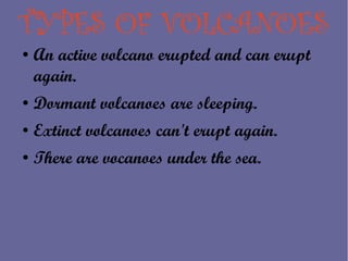 TYPES OF VOLCANOES
●   An active volcano erupted and can erupt
    again.
●   Dormant volcanoes are sleeping.
●   Extinct volcanoes can't erupt again.
●   There are vocanoes under the sea.
 