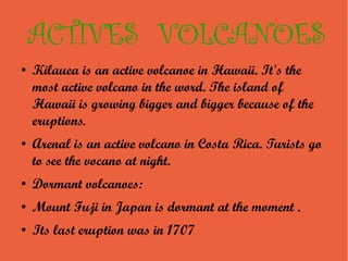 ACTIVES VOLCANOES
●   Kilauea is an active volcanoe in Hawaii. It's the
    most active volcano in the word. The island of
    Hawaii is growing bigger and bigger because of the
    eruptions.
●   Arenal is an active volcano in Costa Rica. Turists go
    to see the vocano at night.
●   Dormant volcanoes:
●   Mount Fuji in Japan is dormant at the moment .
●   Its last eruption was in 1707
 