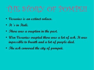 THE STORY OF POMPEII
●   Vesuvius is an extinct volaco.
●   It 's in Itali.
●   There was a eruption in the past.
●   Wen Vesuvius erupted there was a lot of ash. It was
    inpossible to breath and a lot of people died.
●   The ash convered the city of pompeii.
 