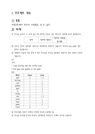 1. 프로젝트 개요

1) 목표
자료구조에서 트리의 사용법을 알 수 있다.

2) 과제
① 파일을 읽어서 그 안에 있는 모든 문자를 다음과 같은 형식으로 알파벳 순으로 출력합니다.

                                             단어가 나타난
                     단어            단어의 빈도수
                                              줄 번호

② 우리가 만드는 상호참조 생성기는 대소문자를 구별하지 않습니다. 따라서 Did, did는 같은
      문자로 취급합니다.
③ 예를들어 다음과 같은 문장 두 줄이 들어있는 파일을 상호참조 생성기로 돌린 결과는 다음과
      같습니다.
ex)
입력:
1. Twas brilling and the slithy toves
2. Did gyre and gimble in the qabe
출력:
       Word        Count           Lines
        and          2               1 2
      brilling       1                1
         did         1                2
      gimble         1                2
        gyre         1                2
          in         1                2
       slithy        1                1
         the         2               1 2
       toves         1                1
        twas         1                2
       wabe          1                2
       Total         11

④ 프로그램을 만들기 위해서 어떠한 트리를 사용해도 됨
⑤ 파일을 파싱할 동안에 파일의 상호참조를 작성하기 위해서 트리를 사용하라.
 