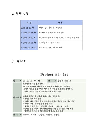 2. 전체 일정

           일 정                        내 용

     2012. 05. 01 화     조원별 업무 분담 및 계획작성

     ~ 2012. 05. 08 화   자료조사 내용 발표 및 개념정리

     ~ 2012. 05. 10 목   AVL트리에 관해 토의 및 필요한 알고리즘 내용 토의

     ~ 2012. 05. 15 화   알고리즘 정리 및 소스 검토

     ~ 2012. 05. 18 금   최종 보고서 검토, 보충 및 제출




3. 회 의 록



                         Project #4: 1st
일 　 시 2012. 05. 01 화           장   소 창원대 55110
       프로젝트에 대한 문제파악
       -트리를 사용하여 파일을 읽어 단어를 알파벳순으로 정렬하고
       단어의 빈도수를 출력하고 단어가 나타난 줄의 번호를 출력한다.
       어떠한 종류의 트리를 사용할건지에 대하여 토의


       각자가 공부해 올 내용에 대하여 회의(업무분담)
회의내용
       - 파일을 읽어오는 방법
       - 트리에 대한 기본개념 & 프로젝트 수행에 적절한 트리 형태 선별
       - 트리의 구현, 문자열 입력 방법 조사
       - 입력받은 문자열의 우선순위를 비교할 수 있는 함수 조사
       - 입력받은 문자열의 위치(라인넘버)를 표현할 수 있는 수단 조사
       - 밸런스드 트리와 관련된 프로그램 소스&정보 조사

참 석 자 김무경, 박태원, 김정훈, 김슬기, 김종진
 