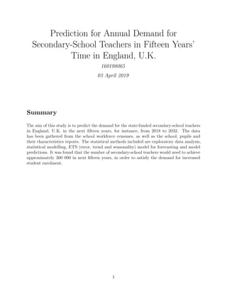 Prediction for Annual Demand for
Secondary-School Teachers in Fifteen Years’
Time in England, U.K.
160198065
03 April 2019
Summary
The aim of this study is to predict the demand for the state-funded secondary-school teachers
in England, U.K. in the next ﬁfteen years, for instance, from 2018 to 2032. The data
has been gathered from the school workforce censuses, as well as the school, pupils and
their characteristics reports. The statistical methods included are exploratory data analysis,
statistical modelling, ETS (error, trend and seasonality) model for forecasting and model
predictions. It was found that the number of secondary-school teachers would need to achieve
approximately 300 000 in next ﬁfteen years, in order to satisfy the demand for increased
student enrolment.
1
 