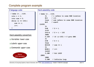 Elements of Computing Systems, Nisan & Schocken, MIT Press, www.nand2tetris.org , Chapter 4: Machine Language slide 16
Complete program example
// Adds 1+...+100.
into i = 1;
into sum = 0;
while (i <= 100){
sum += i;
i++;
}
// Adds 1+...+100.
into i = 1;
into sum = 0;
while (i <= 100){
sum += i;
i++;
}
C language code:
// Adds 1+...+100.
@i // i refers to some RAM location
M=1 // i=1
@sum // sum refers to some RAM location
M=0 // sum=0
(LOOP)
@i
D=M // D = i
@100
D=D-A // D = i - 100
@END
D;JGT // If (i-100) > 0 goto END
@i
D=M // D = i
@sum
M=D+M // sum += i
@i
M=M+1 // i++
@LOOP
0;JMP // Got LOOP
(END)
@END
0;JMP // Infinite loop
// Adds 1+...+100.
@i // i refers to some RAM location
M=1 // i=1
@sum // sum refers to some RAM location
M=0 // sum=0
(LOOP)
@i
D=M // D = i
@100
D=D-A // D = i - 100
@END
D;JGT // If (i-100) > 0 goto END
@i
D=M // D = i
@sum
M=D+M // sum += i
@i
M=M+1 // i++
@LOOP
0;JMP // Got LOOP
(END)
@END
0;JMP // Infinite loop
Hack assembly code:
Demo
CPU emulator
Hack assembly convention:
Variables: lower-case
Labels: upper-case
Commands: upper-case
 
