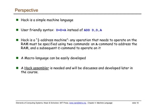 Elements of Computing Systems, Nisan & Schocken, MIT Press, www.nand2tetris.org , Chapter 4: Machine Language slide 18
Perspective
Hack is a simple machine language
User friendly syntax: D=D+A instead of ADD D,D,A
Hack is a “½-address machine”: any operation that needs to operate on the
RAM must be specified using two commands: an A-command to address the
RAM, and a subsequent C-command to operate on it
A Macro-language can be easily developed
A Hack assembler is needed and will be discusses and developed later in
the course.
 