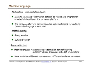 Elements of Computing Systems, Nisan & Schocken, MIT Press, www.nand2tetris.org , Chapter 4: Machine Language slide 3
Machine language
Abstraction – implementation duality:
Machine language ( = instruction set) can be viewed as a programmer-
oriented abstraction of the hardware platform
The hardware platform can be viewed as a physical means for realizing
the machine language abstraction
Another duality:
Binary version
Symbolic version
Loose definition:
Machine language = an agreed-upon formalism for manipulating
a memory using a processor and a set of registers
Same spirit but different syntax across different hardware platforms.
 