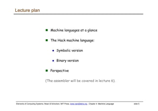 Elements of Computing Systems, Nisan & Schocken, MIT Press, www.nand2tetris.org , Chapter 4: Machine Language slide 5
Lecture plan
Machine languages at a glance
The Hack machine language:
Symbolic version
Binary version
Perspective
(The assembler will be covered in lecture 6).
 
