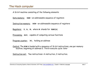 Elements of Computing Systems, Nisan & Schocken, MIT Press, www.nand2tetris.org , Chapter 4: Machine Language slide 7
The Hack computer
A 16-bit machine consisting of the following elements:
Data memory: RAM – an addressable sequence of registers
Instruction memory: ROM – an addressable sequence of registers
Registers: D, A, M, where M stands for RAM[A]
Processing: ALU, capable of computing various functions
Program counter: PC, holding an address
Control: The ROM is loaded with a sequence of 16-bit instructions, one per memory
location, beginning at address 0. Fetch-execute cycle: later
Instruction set: Two instructions: A-instruction, C-instruction.
 