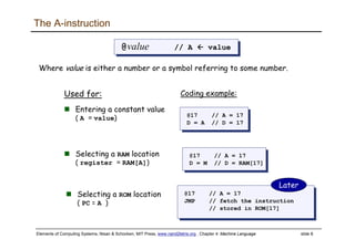 Elements of Computing Systems, Nisan & Schocken, MIT Press, www.nand2tetris.org , Chapter 4: Machine Language slide 8
The A-instruction
@value // A value@value // A value
Where value is either a number or a symbol referring to some number.
Used for:
Entering a constant value
( A = value) @17 // A = 17
D = A // D = 17
@17 // A = 17
D = A // D = 17
Coding example:
@17 // A = 17
D = M // D = RAM[17]
@17 // A = 17
D = M // D = RAM[17]
Selecting a RAM location
( register = RAM[A])
@17 // A = 17
JMP // fetch the instruction
// stored in ROM[17]
@17 // A = 17
JMP // fetch the instruction
// stored in ROM[17]
Selecting a ROM location
( PC = A )
Later
 