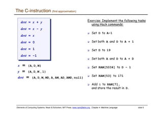 Elements of Computing Systems, Nisan & Schocken, MIT Press, www.nand2tetris.org , Chapter 4: Machine Language slide 9
The C-instruction (first approximation)
Exercise: Implement the following tasks
using Hack commands:
Set D to A-1
Set both A and D to A + 1
Set D to 19
Set both A and D to A + D
Set RAM[5034] to D - 1
Set RAM[53] to 171
Add 1 to RAM[7],
and store the result in D.
dest = x + y
dest = x - y
dest = x
dest = 0
dest = 1
dest = -1
dest = x + y
dest = x - y
dest = x
dest = 0
dest = 1
dest = -1
x = {A, D, M}
y = {A, D, M , 1}
dest = {A, D, M, MD, A, AM, AD, AMD, null}
 