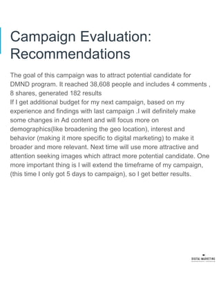 Campaign Evaluation:
Recommendations
The goal of this campaign was to attract potential candidate for
DMND program. It reached 38,608 people and includes 4 comments ,
8 shares, generated 182 results
If I get additional budget for my next campaign, based on my
experience and findings with last campaign .I will definitely make
some changes in Ad content and will focus more on
demographics(like broadening the geo location), interest and
behavior (making it more specific to digital marketing) to make it
broader and more relevant. Next time will use more attractive and
attention seeking images which attract more potential candidate. One
more important thing is I will extend the timeframe of my campaign,
(this time I only got 5 days to campaign), so I get better results.
 