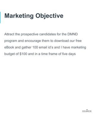 Marketing Objective
Attract the prospective candidates for the DMND
program and encourage them to download our free
eBook and gather 100 email id’s and I have marketing
budget of $100 and in a time frame of five days
 