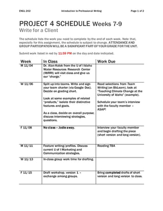 ENGL 202 Introduction to Professional Writing Page 1 of 2
PROJECT 4 SCHEDULE Weeks 7-9
Write for a Client
The schedule lists the work you need to complete by the end of each week. Note that,
especially for this assignment, the schedule is subject to change. ATTENDANCE AND
GROUP PARTICIPATION WILL BE A SIGNIFICANT PART OF YOUR GRADE FOR THE UNIT.
Submit work listed in red by 11:59 PM on the day and date indicated.
Week In Class Work Due
M 11/04 Dr. Alan Kolok from the U of I Idaho
Water Resources Research Center
(IWRRI) will visit class and give us
our “charge.”
W 11/06 Split up into teams. Write and sign
your team charter (via Google Doc).
Decide on grading chart.
Look at some examples of related
“products,” isolate their distinctive
features and goals.
As a class, decide on overall purpose;
discuss interviewing strategies,
questions.
Read selections from Team
Writing (on BbLearn), look at
“Teaching Climate Change at the
University of Idaho” (example).
Schedule your team’s interview
with the faculty member –
ASAP!
F 11/08 No class – Jodie away. Interview your faculty member
and begin drafting the piece
(short version and long version).
M 11/11 Feature writing/profiles. Discuss
current U of I Marketing and
Communication strategies.
Reading TBA
W 11/13 In-class group work time for drafting.
F 11/15 Draft workshop, version 1 –
exchange among groups.
Bring completed drafts of short
version and long version to class.
 