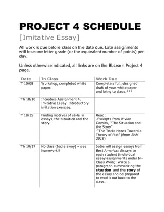 PROJECT 4 SCHEDULE
[Imitative Essay]
All work is due before class on the date due. Late assignments
will lose one letter grade (or the equivalent number of points) per
day.
Unless otherwise indicated, all links are on the BbLearn Project 4
page.
Date In Class Work Due
T 10/08 Workshop, completed white
paper.
Complete a full, designed
draft of your white paper
and bring to class.***
Th 10/10 Introduce Assignment 4,
Imitative Essay. Introductory
imitation exercise.
T 10/15 Finding motives of style in
essays; the situation and the
story.
Read:
-Excerpts from Vivian
Gornick, “The Situation and
the Story”
-“The Trick: Notes Toward a
Theory of Plot” (from BAM
2018)
Th 10/17 No class (Jodie away) – see
homework!!
Jodie will assign essays from
Best American Essays to
each student (individual
essay assignments under In-
Class Work). Write a
paragraph summarizing the
situation and the story of
the essay and be prepared
to read it out loud to the
class.
 