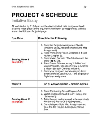 ENGL 309 | Rhetorical Style pg 1
PROJECT 4 SCHEDULE
Imitative Essay
All work is due by 11:59 p.m. on the day indicated. Late assignments will
lose one letter grade (or the equivalent number of points) per day. All links
are on the BbLearn Project 4 page.
Due Date Complete the Following
Sunday,Week 9
(March11)
1. Read the Project4 AssignmentSheets
(Imitative Essay Assignmentand Style Map
Assignment).
2. Read PerformingProse,Chapters 3-4 (and
review Chapter 2).
3. Read Vivian Gornick, “The Situation and the
Story” pp 13-25.
4. Read Susan Orlean’s essay “Lifelike”and
watch Project4, Slidedoc 1: How to Analyze
a Model Essay in Order to Imitate It.
5. Read your assigned modelessay(s) (from
Best American Essays 2017)and begin your
Style Map assignment.
Week 10 NO CLASSWORK DUE – SPRING BREAK
Sunday,Week 11
(March25)
1. Read PerformingProse Chapters 5-7.
2. Watch Slidedocs2 and 3 (on “Tropes” and
“Schemes”):
3. Take the quiz on tropes and schemes (study
Performing Prose Ch6-7) (50 points).
4. Complete your Style Map Assignmentand
postit to the Project4 Assignment Drop
Box.
 