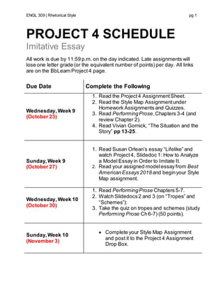 ENGL 309 | Rhetorical Style pg 1
PROJECT 4 SCHEDULE
Imitative Essay
All work is due by 11:59 p.m. on the day indicated. Late assignments will
lose one letter grade (or the equivalent number of points) per day. All links
are on the BbLearn Project 4 page.
Due Date Complete the Following
Wednesday,Week 9
(October 23)
1. Read the Project4 AssignmentSheet.
2. Read the Style Map Assignmentunder
Homework Assignments and Quizzes.
3. Read PerformingProse,Chapters 3-4 (and
review Chapter 2).
4. Read Vivian Gornick, “The Situation and the
Story” pp 13-25.
Sunday,Week 9
(October 27)
1. Read Susan Orlean’s essay “Lifelike”and
watch Project4, Slidedoc 1: How to Analyze
a Model Essay in Order to Imitate It.
2. Read your assigned modelessay from Best
American Essays2018 and beginyour Style
Map assignment.
Wednesday,Week 10
(October 30)
1. Read PerformingProse Chapters 5-7.
2. Watch Slidedocs2 and 3 (on “Tropes” and
“Schemes”):
3. Take the quiz on tropes and schemes (study
Performing Prose Ch6-7) (50 points).
Sunday,Week 10
(November 3)
 Complete your Style Map Assignment
and post it to the Project 4 Assignment
Drop Box.
 