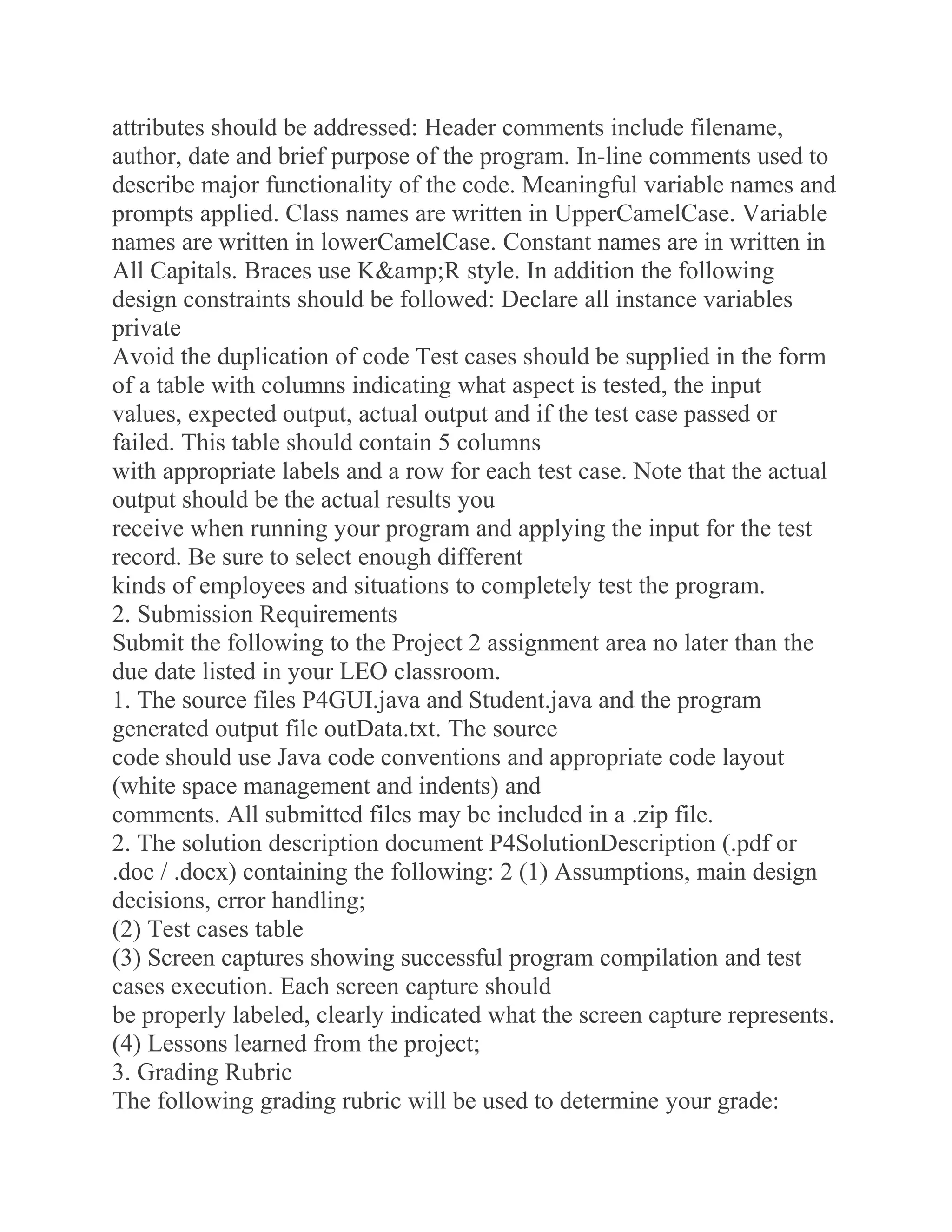attributes should be addressed: Header comments include filename,
author, date and brief purpose of the program. In-line comments used to
describe major functionality of the code. Meaningful variable names and
prompts applied. Class names are written in UpperCamelCase. Variable
names are written in lowerCamelCase. Constant names are in written in
All Capitals. Braces use K&amp;R style. In addition the following
design constraints should be followed: Declare all instance variables
private
Avoid the duplication of code Test cases should be supplied in the form
of a table with columns indicating what aspect is tested, the input
values, expected output, actual output and if the test case passed or
failed. This table should contain 5 columns
with appropriate labels and a row for each test case. Note that the actual
output should be the actual results you
receive when running your program and applying the input for the test
record. Be sure to select enough different
kinds of employees and situations to completely test the program.
2. Submission Requirements
Submit the following to the Project 2 assignment area no later than the
due date listed in your LEO classroom.
1. The source files P4GUI.java and Student.java and the program
generated output file outData.txt. The source
code should use Java code conventions and appropriate code layout
(white space management and indents) and
comments. All submitted files may be included in a .zip file.
2. The solution description document P4SolutionDescription (.pdf or
.doc / .docx) containing the following: 2 (1) Assumptions, main design
decisions, error handling;
(2) Test cases table
(3) Screen captures showing successful program compilation and test
cases execution. Each screen capture should
be properly labeled, clearly indicated what the screen capture represents.
(4) Lessons learned from the project;
3. Grading Rubric
The following grading rubric will be used to determine your grade:
 