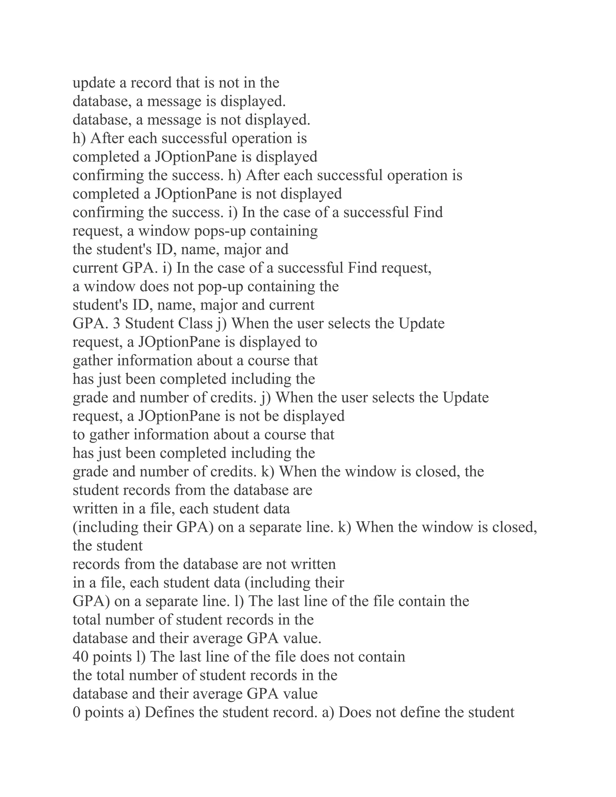 update a record that is not in the
database, a message is displayed.
database, a message is not displayed.
h) After each successful operation is
completed a JOptionPane is displayed
confirming the success. h) After each successful operation is
completed a JOptionPane is not displayed
confirming the success. i) In the case of a successful Find
request, a window pops-up containing
the student's ID, name, major and
current GPA. i) In the case of a successful Find request,
a window does not pop-up containing the
student's ID, name, major and current
GPA. 3 Student Class j) When the user selects the Update
request, a JOptionPane is displayed to
gather information about a course that
has just been completed including the
grade and number of credits. j) When the user selects the Update
request, a JOptionPane is not be displayed
to gather information about a course that
has just been completed including the
grade and number of credits. k) When the window is closed, the
student records from the database are
written in a file, each student data
(including their GPA) on a separate line. k) When the window is closed,
the student
records from the database are not written
in a file, each student data (including their
GPA) on a separate line. l) The last line of the file contain the
total number of student records in the
database and their average GPA value.
40 points l) The last line of the file does not contain
the total number of student records in the
database and their average GPA value
0 points a) Defines the student record. a) Does not define the student
 