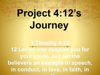 Project 4:12’s
Journey
1 Timothy 4:12
12 Let no one despise you for
your youth, but set the
believers an example in speech,
in conduct, in love, in faith, in
 