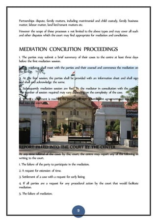 9
Partnerships dispute, family matters, including matrimonial and child custody, family business
matter, labour matter, land lord-tenant matters etc.
However the scope of these processes s not limited to the above types and may cover all such
and other disputes which the court may find appropriate for mediation and conciliation.
MEDIATION CONCILITION PROCEEDINGS
1. The parties may submit a brief summary of their cases to the centre at least three days
before the first mediation session.
2. The mediator shall meet with the parties and their counsel and commence the mediation on
the fix day.
3. At the first session, the parties shall be provided with an information sheet and shall sign
and shall and acknowledge the same.
4. Subsequently mediation session are fixed by the mediator in consultation with the parties.
The number of session required may vary depending on the complexity of the case.
5. Where a settlement is reached, the parties will sign a settlement agreement and this will be
filed into the court.
REPORT FILLED INTO THE COURT BY THE CENTER
At any time referral of the cases by the, court, the centre may report any of the following in
writing to the court.
1. The failure of the party to participate in the mediation.
2. A request for extension of time.
3. Settlement of a case with a request for early listing
4. If all parties are a request for any procedural action by the court that would facilitate
mediation.
5. The failure of mediation.
 
