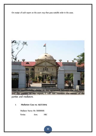 10
On receipt of such report on the court may then pass suitable order in the cases.
Due to confidentiality clause in the agreement between the AHCMCC
and the parties, in my report, I will not mention the names of the
parties and mediators.
1. Mediation Case no. 0577/2014
Mediator Name: Mr. XXXXXXXX
Parties :Smt. ABC
 