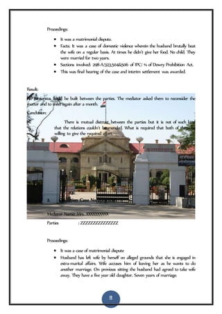 11
Proceedings:
 It was a matrimonial dispute.
 Facts: It was a case of domestic violence wherein the husband brutally beat
the wife on a regular basis. At times he didn’t give her food. No child. They
were married for two years.
 Sections involved: 298-A/323,504&506 of IPC/ ¾ of Dowry Prohibition Act.
 This was final hearing of the case and interim settlement was awarded.
Result:
No consensus could be built between the parties. The mediator asked them to reconsider the
matter and to meet again after a month.
Conclusion:
There is mutual distrust between the parties but it is not of such kind
that the relations couldn’t be mended. What is required that both of them be
willing to give the required effort.
2. Mediation Case No 0019/2016
Mediator Name: Mrs. XXXXXXXXXX
Parties : ZZZZZZZZZZZZZZZ
Proceedings:
 It was a case of matrimonial dispute
 Husband has left wife by herself on alleged grounds that she is engaged in
extra-marital affairs. Wife accuses him of leaving her as he wants to do
another marriage. On previous sitting the husband had agreed to take wife
away. They have a five year old daughter. Seven years of marriage.
 