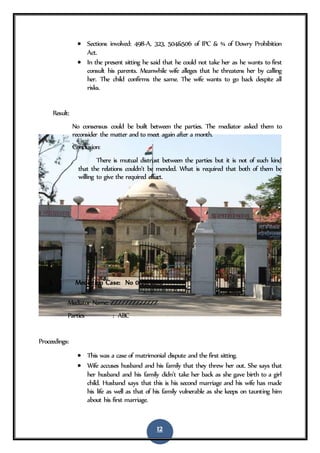 12
 Sections involved: 498-A, 323, 504&506 of IPC & ¾ of Dowry Prohibition
Act.
 In the present sitting he said that he could not take her as he wants to first
consult his parents. Meanwhile wife alleges that he threatens her by calling
her. The child confirms the same. The wife wants to go back despite all
risks.
Result:
No consensus could be built between the parties. The mediator asked them to
reconsider the matter and to meet again after a month.
Conclusion:
There is mutual distrust between the parties but it is not of such kind
that the relations couldn’t be mended. What is required that both of them be
willing to give the required effort.
3. Mediation Case: No 0126/2016
Mediator Name: ZZZZZZZZZZZZZ
Parties : ABC
Proceedings:
 This was a case of matrimonial dispute and the first sitting.
 Wife accuses husband and his family that they threw her out. She says that
her husband and his family didn’t take her back as she gave birth to a girl
child. Husband says that this is his second marriage and his wife has made
his life as well as that of his family vulnerable as she keeps on taunting him
about his first marriage.
 
