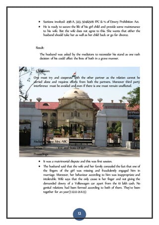 13
 Sections involved: 498-A, 323, 504&506 IPC & ¾ of Dowry Prohibition Act.
 He is ready to secure the life of his girl child and provide some maintenance
to his wife. But the wife does not agree to this. She wants that either the
husband should take her as well as her child back or go for divorce.
Result:
The husband was asked by the mediators to reconsider his stand as one rash
decision of his could affect the lives of both in a grave manner.
Conclusion:
One must try and cooperate with the other partner as the relation cannot be
carried alone and requires efforts from both the partners. Moreover third party
interference must be avoided and even if there is one must remain unaffected.
4. Mediation Case No 0442/2015
Mediator Name: Mrs. ABC
Parties : XYZ and State Of U.P.
Proceedings:
 It was a matrimonial dispute and this was first session.
 The husband said that the wife and her family concealed the fact that one of
the fingers of the girl was missing and fraudulently engaged him in
marriage. Moreover, her behaviour according to him was inappropriate and
intolerable. Wife says that the only cause is her finger and not giving the
demanded dowry of a Volkswagen car apart from the 10 lakh cash. No
genital relations had been formed according to both of them. They’ve been
together for an year(7.12.12-21.11.13)
 