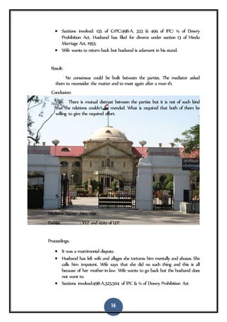14
 Sections involved: 125 of CrPC/498-A, 323 & 494 of IPC/ ¾ of Dowry
Prohibition Act. Husband has filed for divorce under section 13 of Hindu
Marriage Act, 1955.
 Wife wants to return back but husband is adamant in his stand.
Result:
No consensus could be built between the parties. The mediator asked
them to reconsider the matter and to meet again after a mon th.
Conclusion:
There is mutual distrust between the parties but it is not of such kind
that the relations couldn’t be mended. What is required that both of them be
willing to give the required effort.
5. Mediation Case No 1302/2015
Mediator Name: Mrs. ABC
Parties : XYZ and state of U.P.
Proceedings:
 It was a matrimonial dispute.
 Husband has left wife and alleges she tortures him mentally and abuses. She
calls him impotent. Wife says that she did no such thing and this is all
because of her mother-in-law. Wife wants to go back but the husband does
not want to.
 Sections involved:498-A,323,504 of IPC & ¾ of Dowry Prohibition Act
 