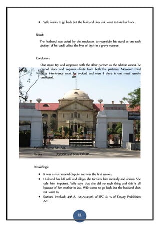 15
 Wife wants to go back but the husband does not want to take her back.
Result:
The husband was asked by the mediators to reconsider his stand as one rash
decision of his could affect the lives of both in a grave manner.
Conclusion:
One must try and cooperate with the other partner as the relation cannot be
carried alone and requires efforts from both the partners. Moreover third
party interference must be avoided and even if there is one must remain
unaffected.
6. Mediation Case No 0416/2016
Mediator Name: Mr. ABC
Parties :XXXXXX and State Of U.P.
Proceedings:
 It was a matrimonial dispute and was the first session.
 Husband has left wife and alleges she tortures him mentally and abuses. She
calls him impotent. Wife says that she did no such thing and this is all
because of her mother-in-law. Wife wants to go back but the husband does
not want to.
 Sections involved: 498-A, 323,504,506 of IPC & ¾ of Dowry Prohibition
Act.
 