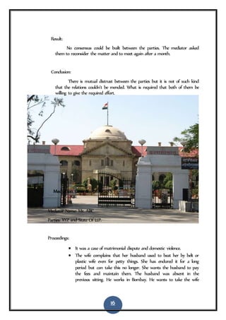 16
Result:
No consensus could be built between the parties. The mediator asked
them to reconsider the matter and to meet again after a month.
Conclusion:
There is mutual distrust between the parties but it is not of such kind
that the relations couldn’t be mended. What is required that both of them be
willing to give the required effort.
7. Mediation Case No 0813/2015
Mediator Name: Mr. ABC
Parties: XYZ and State Of U.P.
Proceedings:
 It was a case of matrimonial dispute and domestic violence.
 The wife complains that her husband used to beat her by belt or
plastic wife even for petty things. She has endured it for a long
period but can take this no longer. She wants the husband to pay
the fees and maintain them. The husband was absent in the
previous sitting. He works in Bombay. He wants to take the wife
 