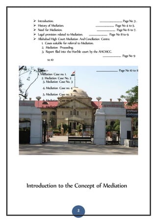 2
 Introduction. ........................................PageNo 3 .
 History of Mediation. ................................ Page No 4 to 5.
 Need for Mediation. ................................ PageNo 6 to 7.
 Legal provision related to Mediation. ................................ Page No 8 to 9.
 Allahabad High Court Mediation And Conciliation Centre.
1. Cases suitable for referral to Mediation.
2. Mediation Proceeding.
3. Report filed into the Hon'ble court by the AHCMCC.
................................ PageNo 9
to 10
 Cases :- ........................... Page No 10 to 11
1. Mediation Case no. 1.
2. Mediation Case No. 2
3. Mediation Case No. 3
4. Mediation Case no. 4
5. Mediation Case no. 5
6. Mediation Case no. 6
7. Mediation Case no. 7
Introduction to the Concept of Mediation
 