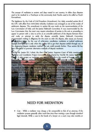 5
The concept of mediation is ancient and deep rooted in our country. In olden days disputes
used to be resolved in a Panchayat at the community level. Panchs used to be called as Panch
Parmeshwar.
The legislature by the Code of Civil Procedure (Amendment) Act, 1999, amended section 89 of
the CPC with effect from 01/07/2002 whereby mediation was envisaged as one of the modes of
settlement disputes. The amendment in section 89 was made on the recommendation of the
Law Commission of India and the Justice Malimath Committee. It was recommended by the
Law Commission that the court may require attendance of parties to the suit or proceeding to
appear in person with a view to arrive at an amicable settlement of the dispute between them
and make an attempt to settle the dispute amicably. Justice Malimath Committee
recommended making it obligatory for the court to refer the dispute, after issues are framed,
for settlement either by the way of arbitration, conciliation, mediation or judicial settlement
through LokAdalat. It is only when the parties fail to get their disputes settled through any of
the alternative dispute resolution method the suit could precede further. Thus section 89 has
been introduced to promote alternative methods of dispute resolution.
Hon’ble Mr. Justice R.C. Lahoti, the then Chief Justice. Supreme Court of lndia constituted a
Mediation and Conciliation Project Committee (then chaired by Hon’ble Mr. Justice N. Santosh
Hegde). A pilot project on mediation was initiated in Delhi in the month of August, 2005. The
first batches of senior Additional District Judges were imparted mediation training of 40 hours
duration. The trained mediators started judicial mediation from their chambers in the end of
August, 2005. Thereafter. 24 more Additional District Judges were trained as mediators during
the month of September and November, 2005. A permanent Mediation. Centre was all modern
facilities was established at Tis Hazari court complex (Central Hall, 3ml Floor, Room No.325) in
October, 2005. Judicial mediation was started at Karkardooma Court Complex in the month of
December, 2005 and a litigant friendly and modern Mediation Centre was established in May,
2006. Eleven more Additional District Judges have been trained during the month of June,
2006. A large number of cases have been referred to theses Mediation Centres.
NEED FOR MEDIATION
 Cost - While a mediator may charge a fee comparable to that of an attorney, if the
mediation process generally takes much less time than moving a case through standard
legal channels. While a case in the hands of a lawyer or a court may take months or
 