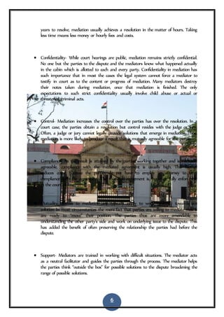 6
years to resolve, mediation usually achieves a resolution in the matter of hours. Taking
less time means less money or hourly fees and costs.
 Confidentiality- While court hearings are public, mediation remains strictly confidential.
No one but the parties to the dispute and the mediators know what happened actually
in the cabin which is allotted to each and every party. Confidentiality in mediation has
such importance that in most the cases the legal system cannot force a mediator to
testify in court as to the content or progress of mediation. Many mediators destroy
their notes taken during mediation, once that mediation is finished. The only
expectations to such strict confidentiality usually involve child abuse or actual or
threatened criminal acts.
 Control- Mediation increases the control over the parties has over the resolution. In a
court case, the parties obtain a resolution but control resides with the judge or jury.
Often, a judge or jury cannot legally provide solutions that emerge in mediation. Thus,
mediation is more likely to produce a result that is mutually agreeable for the parties.
 Compliance- As the result is attained by the parties working together and is mutually
agreeable, compliance with the mediated agreement is usually high. This further
reduces costs, because the parties do not have to employ an attorney to force
compliance with the agreement. The mediated agreement is, however, fully enforceable
in the court of law.
 Mutuality- Parties to mediation are typically ready to work mutually towards are
solution In most circumstances the mere fact that parties are willing to mediate means
are ready to “move” their position. The parties thus are more amendable to
understanding the other party's side and work on underlying issue to the dispute. This
has added the benefit of often preserving the relationship the parties had before the
dispute.
 Support- Mediators are trained in working with difficult situations. The mediator acts
as a neutral facilitator and guides the parties through the process. The mediator helps
the parties think “outside the box” for possible solutions to the dispute broadening the
range of possible solutions.
 