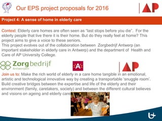 Context: Elderly care homes are often seen as “last stops before you die”. For the
elderly people that live there it is their home. But do they really feel at home? This
project aims to give a voice to these seniors.
This project evolves out of the collaboration between Zorgbedrijf Antwerp (an
important stakeholder in elderly care in Antwerp) and the department of Health and
Care of AP University College.
Join us to: Make the rich world of elderly in a care home tangible in an emotional,
artistic and technological innovative way by creating a transportable ‘snuggle room’.
Build creative bridges between the expertise and life of the elderly and their
environment (family, caretakers, society) and between the different cultural believes
and visions on ageing and elderly care.
Our EPS project proposals for 2016
Project 4: A sense of home in elderly care
 