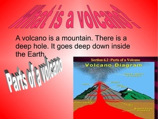 A volcano is a mountain. There is a
deep hole. It goes deep down inside
the Earth.
 