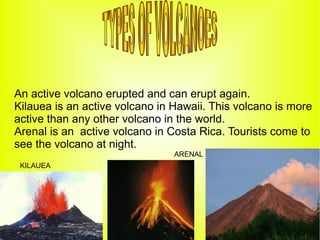 An active volcano erupted and can erupt again.
Kilauea is an active volcano in Hawaii. This volcano is more
active than any other volcano in the world.
Arenal is an active volcano in Costa Rica. Tourists come to
see the volcano at night.
                                ARENAL
 KILAUEA
 