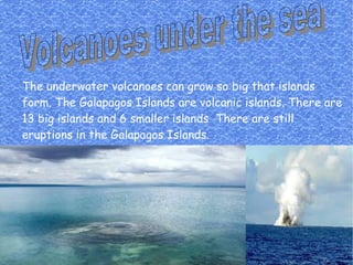 The underwater volcanoes can grow so big that islands
form. The Galapagos Islands are volcanic islands. There are
13 big islands and 6 smaller islands There are still
eruptions in the Galapagos Islands.
 