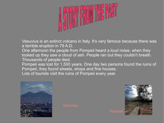 Vesuvius is an extinct volcano in Italy. It's very famous because there was
a terrible eruption in 79 A.D.
One afternoon the people from Pompeii heard a loud noise, when they
looked up they saw a cloud of ash. People ran but they couldn't breath.
Thousands of people died.
Pompeii was lost for 1,500 years. One day two persons found the ruins of
Pompeii, they found streets, shops and fine houses.
Lots of tourists visit the ruins of Pompeii every year.




                      Vesuvius
                                                Pompeii
 