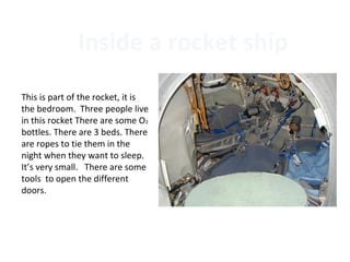 Inside a rocket ship
This is part of the rocket, it is
the bedroom. Three people live
in this rocket There are some O2
bottles. There are 3 beds. There
are ropes to tie them in the
night when they want to sleep.
It’s very small. There are some
tools to open the different
doors.
 