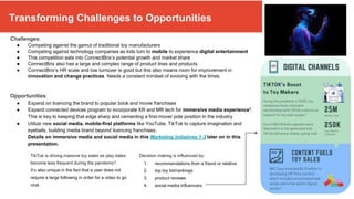 Transforming Challenges To Opportunities
Challenges:
● Competing against the gamut of traditional toy manufacturers
● Competing against technology companies as kids turn to mobile to experience digital entertainment
● This competition eats into ConnectBrix’s potential growth and market share
● ConnectBrix also has a large and complex range of product lines and products
● ConnectBrix’s HR scale and low turnover is good but this also means room for improvement in
innovation and change practices. Needs a constant mindset of evolving with the times.
Opportunities:
● Expand on licencing the brand to popular book and movie franchises
● Expand connected devices program to incorporate XR and MR tech for immersive media experience1.
This is key to keeping that edge sharp and cementing a first-mover pole position in the industry
● Utilize new social media, mobile-first platforms like YouTube, TikTok to capture imagination and
eyeballs, building media brand beyond licencing franchises.
Details on immersive media and social media in this Marketing Initiatives 1-3 later on in this
presentation.
Decision making is influenced by:
TikTok is driving massive toy sales as play dates
become less frequent during the pandemic2.
It’s also unique in the fact that a user does not
require a large following in order for a video to go
viral.
1. recommendations from a friend or relative
2. top toy list/rankings
3. product reviews
4. social media influencers
Transforming Challenges to Opportunities
 
