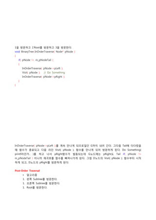 1을 방문하고 2.Root를 방문하고 3을 방문한다.
void BinaryTree::InOrderTraverse( Node* pNode )
{
    if( pNode != m_pNodeTail )
    {
        InOrderTraverse( pNode->pLeft );
        Visit( pNode );    // Do Something
        InOrderTraverse( pNode->pRight );
    }
}




InOrderTraverse( pNode->pLeft );를 계속 만나게 되므로일단 G까지 내려 간다. 그다음 Tail에 다다랐을
때 함수가 종료되고 다음 라인 Visit( pNode ); 함수를 만나게 되어 방문하게 된다. Do Something(
printf라던가.. )를      하고 나서 pRight함수가          발동되는데 G노드에는 pRight도 Tail if( pNode !=
m_pNodeTail ) 이니까 재귀호출 함수를 빠져나가게 된다. 그럼 D노드의 Visit( pNode ); 함수부터 시작
하게 되고, D노드의 pRight를 방문하게 된다.


Post-Order Traversal
        •   알고리즘
        1. 왼쪽 Subtree를 방문한다.
        1. 오른쪽 Subtree를 방문한다.
        1. Root를 방문한다.
 