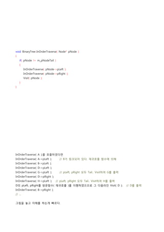void BinaryTree::InOrderTraverse( Node* pNode )
{
    if( pNode != m_pNodeTail )
    {
        InOrderTraverse( pNode->pLeft );
        InOrderTraverse( pNode->pRight );
        Visit( pNode );
    }
}




InOrderTraverse( A );를 호출하였다면
InOrderTraverse( A->pLeft );        // B가 링크되어 있다. 재귀호출 함수에 의해
InOrderTraverse( B->pLeft );
InOrderTraverse( D->pLeft );
InOrderTraverse( G->pLeft );        // pLeft, pRight 모두 Tail.. Visit하여 G를 출력
InOrderTraverse( D->pRight );
InOrderTraverse( H->pLeft );    // pLeft, pRight 모두 Tail.. Visit하여 H를 출력
D의 pLeft, pRight를 방문함수( 재귀호출 )를 이행하였으므로 그 다음라인 Visit( D );    // D를 출력
InOrderTraverse( B->pRight );
// ...


그림을 놓고 이해를 하는게 빠르다.
 