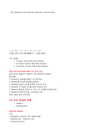 . 모든 Operator는 Non-Terminal, Operand는 Terminal Node




( ( A + B ) * ( C - D ) ) / E + ( F * G )
A B를 더하고 C와 D를 뺼셈하고 그 값을 곱하고...


수식 트리를
      1. In-Order Traverse하면 Infix Notation
      1. Pre-Order Traverse 하면 Prefix Notation
      1. Post-Order Traverse 하면 Postfix Notation


후위 표기( Post-Order )에서 수식 트리 구성
후위 표기는 컴퓨터가 이해하기 가장 편리하게 되어있다.
알고리즘
1. Operand는 Node를 만들어 Stack에 Push
2. Operator를 만나면 Node를 생성하여
1. Stack에서 Pop한 노드를 오른쪽 자식으로 하고
2. Stack에서 또 Pop한 노드를 왼쪽 자식으로 하고
3. Operator Node와 링크된 두 자식 노드 자체를 Stack에 Push
3. Stack에 마지막으로 남은 노드가Root 이다.
위에 그림과 같이 되게 된다.


7.6 수식 트리의 구현
      •   Skeleton
      •   BuildParseTree


ParseTree skeleton
구성
. template의 instance로 부터 계승을 받음
. BuildParseTree : ParseTree 구성
. Traversal Functions
 