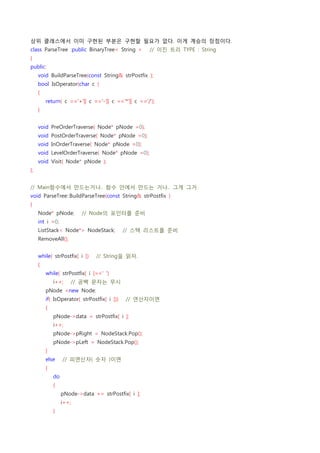 상위 클래스에서 이미 구현된 부분은 구현할 필요가 없다. 이게 계승의 장점이다.
class ParseTree :public BinaryTree< String >    // 이진 트리 TYPE : String
{
public:
    void BuildParseTree(const String& strPostfix );
    bool IsOperator(char c )
    {
        return( c =='+'|| c =='-'|| c =='*'|| c =='/');
    }


    void PreOrderTraverse( Node* pNode =0);
    void PostOrderTraverse( Node* pNode =0);
    void InOrderTraverse( Node* pNode =0);
    void LevelOrderTraverse( Node* pNode =0);
    void Visit( Node* pNode );
};


// Main함수에서 만드는거나.. 함수 안에서 만드는 거나.. 그게 그거
void ParseTree::BuildParseTree(const String& strPostfix )
{
    Node* pNode;    // Node의 포인터를 준비
    int i =0;
    ListStack< Node*> NodeStack;    // 스택 리스트를 준비
    RemoveAll();


    while( strPostfix[ i ])    // String을 읽자.
    {
        while( strPostfix[ i ]==' ')
            i++;    // 공백 문자는 무시
        pNode =new Node;
        if( IsOperator( strPostfix[ i ]))    // 연산자이면
        {
            pNode->data = strPostfix[ i ];
            i++;
            pNode->pRight = NodeStack.Pop();
            pNode->pLeft = NodeStack.Pop();
        }
        else    // 피연산자( 숫자 )이면
        {
            do
            {
                pNode->data += strPostfix[ i ];
                i++;
            }
 