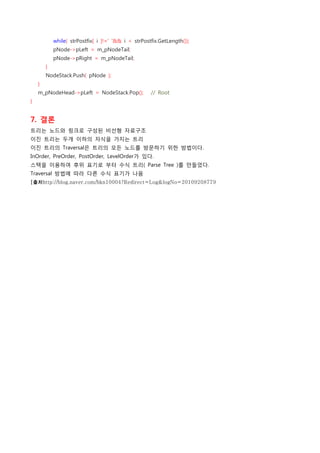             while( strPostfix[ i ]!=' '&& i < strPostfix.GetLength());
            pNode->pLeft = m_pNodeTail;
            pNode->pRight = m_pNodeTail;
        }
        NodeStack.Push( pNode );
    }
    m_pNodeHead->pLeft = NodeStack.Pop();    // Root
}


7. 결론
트리는 노드와 링크로 구성된 비선형 자료구조
이진 트리는 두개 이하의 자식을 가지는 트리
이진 트리의 Traversal은 트리의 모든 노드를 방문하기 위한 방법이다.
InOrder, PreOrder, PostOrder, LevelOrder가 있다.
스택을 이용하여 후위 표기로 부터 수식 트리( Parse Tree )를 만들었다.
Traversal 방법에 따라 다른 수식 표기가 나옴
[출처http://blog.naver.com/hkn10004?Redirect=Log&logNo=20109208779
 