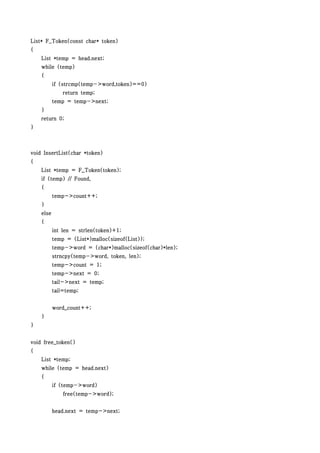 List* F_Token(const char* token)
{
    List *temp = head.next;
    while (temp)
    {
           if (strcmp(temp->word,token)==0)
               return temp;
           temp = temp->next;
    }
    return 0;
}



void InsertList(char *token)
{
    List *temp = F_Token(token);
    if (temp) // Found,
    {
           temp->count++;
    }
    else
    {
           int len = strlen(token)+1;
           temp = (List*)malloc(sizeof(List));
           temp->word = (char*)malloc(sizeof(char)*len);
           strncpy(temp->word, token, len);
           temp->count = 1;
           temp->next = 0;
           tail->next = temp;
           tail=temp;


           word_count++;
    }
}


void free_token()
{
    List *temp;
    while (temp = head.next)
    {
           if (temp->word)
               free(temp->word);


           head.next = temp->next;
 