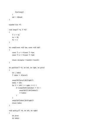 free(temp);
    }
    tail = &head;
}


typedef List *T;


void swap(T *a, T *b)
{
    T t = *a;
    *a = *b;
    *b = t;
}


int comp(const void *pa, const void *pb)
{
    const T a = *(const T *)pa;
    const T b = *(const T *)pb;


    return strcmp(a->word,b->word);
}


int partition(T *A, int left, int right, int pivot)
{
    int i, index;
    T value = A[pivot];


    swap(&A[pivot],&A[right]);
    index = left;
    for (i = left; i < right; i++) {
          if (comp(&A[i],&value) < 0) {
                 swap(&A[i],&A[index]);
                 ++index;
          }
    }
    swap(&A[index],&A[right]);
    return index;
}


void quick_p(T *A, int left, int right)
{
    int pivot;
    int index;
 