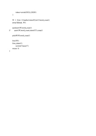 token=strtok(NULL,SIGN);
     }


     W = (List **)malloc(sizeof(List*)*word_count);
     array(&head, W);


     quicksort(W,word_count);
//       qsort(W,word_count,sizeof(T),comp);


     printW(W,word_count);


     free(W);
     free_token();
          system("pause");
     return 0;
}
 