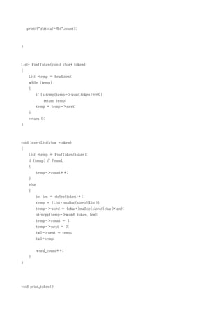 printf("tttotal=%d",count);



}



List* FindToken(const char* token)
{
     List *temp = head.next;
     while (temp)
     {
            if (strcmp(temp->word,token)==0)
                return temp;
            temp = temp->next;
     }
     return 0;
}



void InsertList(char *token)
{
     List *temp = FindToken(token);
     if (temp) // Found,
     {
            temp->count++;
     }
     else
     {
            int len = strlen(token)+1;
            temp = (List*)malloc(sizeof(List));
            temp->word = (char*)malloc(sizeof(char)*len);
            strncpy(temp->word, token, len);
            temp->count = 1;
            temp->next = 0;
            tail->next = temp;
            tail=temp;


            word_count++;
     }
}




void print_token()
 