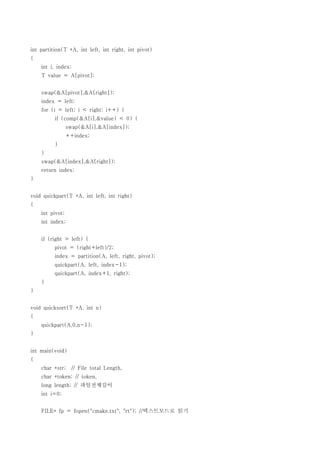 int partition(T *A, int left, int right, int pivot)
{
    int i, index;
    T value = A[pivot];


    swap(&A[pivot],&A[right]);
    index = left;
    for (i = left; i < right; i++) {
          if (comp(&A[i],&value) < 0) {
                 swap(&A[i],&A[index]);
                 ++index;
          }
    }
    swap(&A[index],&A[right]);
    return index;
}


void quickpart(T *A, int left, int right)
{
    int pivot;
    int index;


    if (right > left) {
          pivot = (right+left)/2;
          index = partition(A, left, right, pivot);
          quickpart(A, left, index-1);
          quickpart(A, index+1, right);
    }
}


void quicksort(T *A, int n)
{
    quickpart(A,0,n-1);
}


int main(void)
{
    char *str;    // File total Length,
    char *token; // token,
    long length; // 파일전체길이
    int i=0;


    FILE* fp = fopen("cmake.txt", "rt"); //텍스트모드로 읽기
 